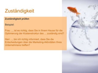 1
Zuständigkeit
Zuständigkeit prüfen
Beispiel:
Frau ..., ist es richtig, dass Sie in Ihrem Hause für die
Optimierung der Kostenstruktur des ... zuständig sind?
Herr ..., bin ich richtig informiert, dass Sie die
Entscheidungen über die Marketing-Aktivitäten Ihres
Unternehmens treffen?
 