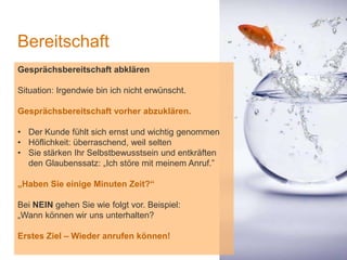 1
Bereitschaft
Gesprächsbereitschaft abklären
Situation: Irgendwie bin ich nicht erwünscht.
Gesprächsbereitschaft vorher abzuklären.
• Der Kunde fühlt sich ernst und wichtig genommen
• Höflichkeit: überraschend, weil selten
• Sie stärken Ihr Selbstbewusstsein und entkräften
den Glaubenssatz: „Ich störe mit meinem Anruf.”
„Haben Sie einige Minuten Zeit?“
Bei NEIN gehen Sie wie folgt vor. Beispiel:
„Wann können wir uns unterhalten?
Erstes Ziel – Wieder anrufen können!
 