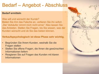 1
Bedarf – Angebot - Abschluss
Bedarf ermitteln
Was will und wünscht der Kunde?
Bieten Sie ihm das Falsche an, verlieren Sie ihn sofort.
„Der Verkäufer nimmt mich nicht ernst.“ Also lassen Sie
das Anbieten. Stellen Sie Fragen, bis Sie wissen, was der
Kunden wünscht und ob Sie das bieten können.
Verkaufspsychologisch ist diese Phase sehr wichtig.
• Begründen Sie Ihrem Kunden, weshalb Sie die
Fragen stellen
• Stellen Sie offene Fragen, die Ihnen die gewünschten
Informationen liefern
• Reagieren Sie auf Fragen des Kunden mit klaren
Informationen
 