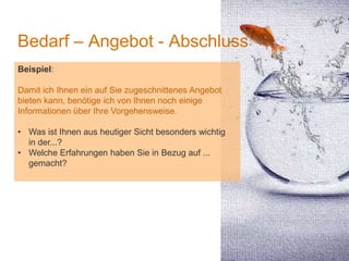 1
Bedarf – Angebot - Abschluss
Beispiel:
Damit ich Ihnen ein auf Sie zugeschnittenes Angebot
bieten kann, benötige ich von Ihnen noch einige
Informationen über Ihre Vorgehensweise.
• Was ist Ihnen aus heutiger Sicht besonders wichtig
in der...?
• Welche Erfahrungen haben Sie in Bezug auf ...
gemacht?
 