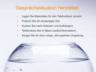 1
Gesprächssituation herstellen
 Legen Sie Materialien für den Telefonblock zurecht
 Fixieren Sie ein eindeutiges Ziel
 Suchen Sie nach Anlässen und Aufhängern
 Telefonieren Sie im Block (zeitlich/thematisch)
 Sorgen Sie für eine ruhige, störungsfreie Umgebung
 