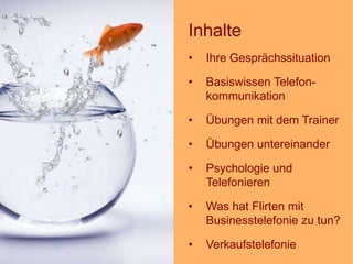 1
Inhalte
• Ihre Gesprächssituation
• Basiswissen Telefon-
kommunikation
• Übungen mit dem Trainer
• Übungen untereinander
• Psychologie und
Telefonieren
• Was hat Flirten mit
Businesstelefonie zu tun?
• Verkaufstelefonie
 