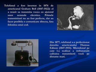 [object Object],Din 1877, telefonul s-a perfectionat datorita americanului Thomas Edison (1847-1931). Microfonul pe care l-a realizat a imbunatatit calitatea transmiterii vocii pe distante mari. 