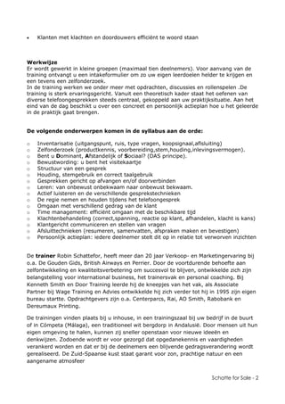 Schatte for Sale - 2
• Klanten met klachten en doordouwers efficiënt te woord staan
Werkwijze
Er wordt gewerkt in kleine groepen (maximaal tien deelnemers). Voor aanvang van de
training ontvangt u een intakeformulier om zo uw eigen leerdoelen helder te krijgen en
een tevens een zelfonderzoek.
In de training werken we onder meer met opdrachten, discussies en rollenspelen .De
training is sterk ervaringsgericht. Vanuit een theoretisch kader staat het oefenen van
diverse telefoongesprekken steeds centraal, gekoppeld aan uw praktijksituatie. Aan het
eind van de dag beschikt u over een concreet en persoonlijk actieplan hoe u het geleerde
in de praktijk gaat brengen.
De volgende onderwerpen komen in de syllabus aan de orde:
o Inventarisatie (uitgangspunt, ruis, type vragen, koopsignaal,aflsluiting)
o Zelfonderzoek (productkennis, voorbereiding,stem,houding,inlevingsvermogen).
o Bent u Dominant, Afstandelijk of Sociaal? (DAS principe).
o Bewustwording: u bent het visitekaartje
o Structuur van een gesprek
o Houding, stemgebruik en correct taalgebruik
o Gesprekken gericht op afvangen en/of doorverbinden
o Leren: van onbewust onbekwaam naar onbewust bekwaam.
o Actief luisteren en de verschillende gesprekstechnieken
o De regie nemen en houden tijdens het telefoongesprek
o Omgaan met verschillend gedrag van de klant
o Time management: efficiënt omgaan met de beschikbare tijd
o Klachtenbehandeling (correct,spanning, reactie op klant, afhandelen, klacht is kans)
o Klantgericht communiceren en stellen van vragen
o Afsluittechnieken (resumeren, samenvatten, afspraken maken en bevestigen)
o Persoonlijk actieplan: iedere deelnemer stelt dit op in relatie tot verworven inzichten
De trainer Robin Schattefor, heeft meer dan 20 jaar Verkoop- en Marketingervaring bij
o.a. De Gouden Gids, British Airways en Perrier. Door de voortdurende behoefte aan
zelfontwikkeling en kwaliteitsverbetering om succesvol te blijven, ontwikkelde zich zijn
belangstelling voor international business, het trainersvak en personal coaching. Bij
Kenneth Smith en Door Training leerde hij de kneepjes van het vak, als Associate
Partner bij Wage Training en Advies ontwikkelde hij zich verder tot hij in 1995 zijn eigen
bureau startte. Opdrachtgevers zijn o.a. Centerparcs, Rai, AO Smith, Rabobank en
Dereumaux Printing.
De trainingen vinden plaats bij u inhouse, in een trainingszaal bij uw bedrijf in de buurt
of in Cómpeta (Málaga), een traditioneel wit bergdorp in Andalusië. Door mensen uit hun
eigen omgeving te halen, kunnen zij sneller openstaan voor nieuwe ideeën en
denkwijzen. Zodoende wordt er voor gezorgd dat opgedanekennis en vaardigheden
verankerd worden en dat er bij de deelnemers een blijvende gedragsverandering wordt
gerealiseerd. De Zuid-Spaanse kust staat garant voor zon, prachtige natuur en een
aangename atmosfeer
 