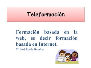 Teleformación Formación basada en la web, es decir formación basada en Internet. Mª José Rueda Ramírez 