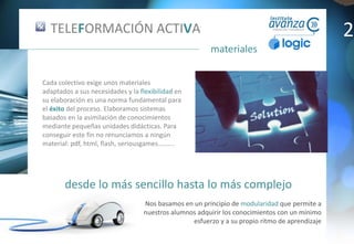 desde lo más sencillo hasta lo más complejo
materiales
Nos basamos en un principio de modularidad que permite a
nuestros alumnos adquirir los conocimientos con un mínimo
esfuerzo y a su propio ritmo de aprendizaje
TELEFORMACIÓN ACTIVA
Cada colectivo exige unos materiales
adaptados a sus necesidades y la flexibilidad en
su elaboración es una norma fundamental para
el éxito del proceso. Elaboramos sistemas
basados en la asimilación de conocimientos
mediante pequeñas unidades didácticas. Para
conseguir este fin no renunciamos a ningún
material: pdf, html, flash, seriousgames……….
2
 
