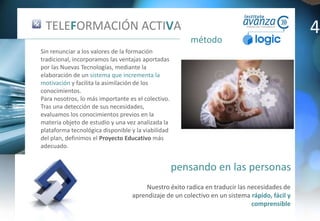 pensando en las personas
método
Nuestro éxito radica en traducir las necesidades de
aprendizaje de un colectivo en un sistema rápido, fácil y
comprensible
TELEFORMACIÓN ACTIVA
Sin renunciar a los valores de la formación
tradicional, incorporamos las ventajas aportadas
por las Nuevas Tecnologías, mediante la
elaboración de un sistema que incrementa la
motivación y facilita la asimilación de los
conocimientos.
Para nosotros, lo más importante es el colectivo.
Tras una detección de sus necesidades,
evaluamos los conocimientos previos en la
materia objeto de estudio y una vez analizada la
plataforma tecnológica disponible y la viabilidad
del plan, definimos el Proyecto Educativo más
adecuado.
4
 