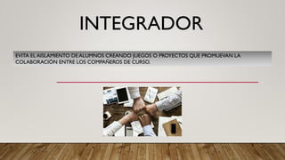 INTEGRADOR
EVITA EL AISLAMIENTO DE ALUMNOS CREANDO JUEGOS O PROYECTOS QUE PROMUEVAN LA
COLABORACIÓN ENTRE LOS COMPAÑEROS DE CURSO.