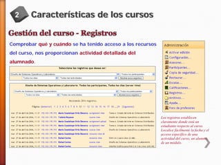 2

Características de los cursos

Comprobar qué y cuándo se ha tenido acceso a los recursos
del curso, nos proporcionan actividad detallada del
alumnado.

Los registros establecen
claramente donde está un
estudiante respecto al curso.
Localice fácilmente la fecha y el
acceso específico de una
actividad del curso, un alumno,
de un módulo.

 