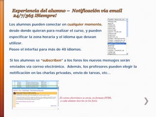 Los alumnos pueden conectar en cualquier momento,
desde donde quieran para realizar el curso, y pueden
especificar la zona horaria y el idioma que desean
utilizar.
Posee el interfaz para más de 40 idiomas.
Si los alumnos se “subscriben” a los foros los nuevos mensajes serán
enviados vía correo electrónico. Además, los profesores pueden elegir la
notificación en las charlas privadas, envio de tareas, etc...

El correo electrónico se envía, en formato HTML,
a cada alumno inscrito en los foros.

 