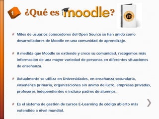 1

¿Qué es

?

# Miles de usuarios conocedores del Open Source se han unido como
desarrolladores de Moodle en una comunidad de aprendizaje.
# A medida que Moodle se extiende y crece su comunidad, recogemos más
información de una mayor variedad de personas en diferentes situaciones
de enseñanza.
# Actualmente se utiliza en Universidades, en enseñanza secundaria,
enseñanza primaria, organizaciones sin ánimo de lucro, empresas privadas,
profesores independientes e incluso padres de alumnos.
# Es el sistema de gestión de cursos E-Learning de código abierto más
extendido a nivel mundial.

 