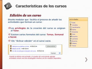 2

Características de los cursos

Diseño modular que facilita el proceso de añadir las
actividades que forman un curso:

@Los privilegios de la creación del curso se asignan
al Tutor.

@ Existen varios formatos del curso: Temas, Semanal
o Social.

@ Clic “Activar edición” en el curso vacío.

Cuando la edición está activada, el creador del curso puede agregar
actividades desde una lista desplegable intuitiva con los módulos disponibles.

 