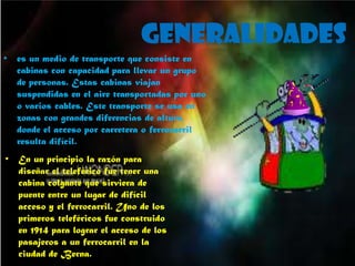 generalidades
• En un principio la razón para
diseñar el teleférico fue tener una
cabina colgante que sirviera de
puente entre un lugar de difícil
acceso y el ferrocarril. Uno de los
primeros teleféricos fue construido
en 1914 para lograr el acceso de los
pasajeros a un ferrocarril en la
ciudad de Berna.
• es un medio de transporte que consiste en
cabinas con capacidad para llevar un grupo
de personas. Estas cabinas viajan
suspendidas en el aire transportadas por uno
o varios cables. Este transporte se usa en
zonas con grandes diferencias de altura,
donde el acceso por carretera o ferrocarril
resulta difícil.
 