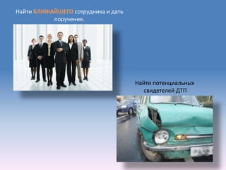 Найти БЛИЖАЙШЕГО сотрудника и дать
           поручение.




                                     Найти потенциальных
                                        свидетелей ДТП
 