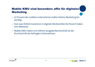 12
Mobile KMU sind besonders affin für digitales
Marketing
• 57 Prozent der mobilen Unternehmen halten Online-Marketing für
wichtig.
• Fast zwei Drittel investieren in digitale Werbemittel, 85 Prozent haben
eine Webseite.
• Mobile KMU haben eine höhere Ausgabenbereitschaft als der
Durchschnitt der befragten Unternehmen.
 