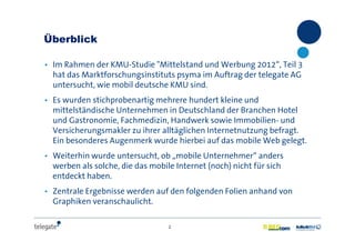 2
Überblick
• Im Rahmen der KMU-Studie "Mittelstand und Werbung 2012“, Teil 3
hat das Marktforschungsinstituts psyma im Auftrag der telegate AG
untersucht, wie mobil deutsche KMU sind.
• Es wurden stichprobenartig mehrere hundert kleine und
mittelständische Unternehmen in Deutschland der Branchen Hotel
und Gastronomie, Fachmedizin, Handwerk sowie Immobilien- und
Versicherungsmakler zu ihrer alltäglichen Internetnutzung befragt.
Ein besonderes Augenmerk wurde hierbei auf das mobile Web gelegt.
• Weiterhin wurde untersucht, ob „mobile Unternehmer“ anders
werben als solche, die das mobile Internet (noch) nicht für sich
entdeckt haben.
• Zentrale Ergebnisse werden auf den folgenden Folien anhand von
Graphiken veranschaulicht.
 