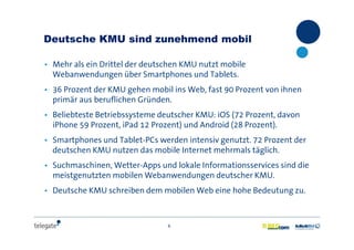 6
Deutsche KMU sind zunehmend mobil
• Mehr als ein Drittel der deutschen KMU nutzt mobile
Webanwendungen über Smartphones und Tablets.
• 36 Prozent der KMU gehen mobil ins Web, fast 90 Prozent von ihnen
primär aus beruflichen Gründen.
• Beliebteste Betriebssysteme deutscher KMU: iOS (72 Prozent, davon
iPhone 59 Prozent, iPad 12 Prozent) und Android (28 Prozent).
• Smartphones und Tablet-PCs werden intensiv genutzt. 72 Prozent der
deutschen KMU nutzen das mobile Internet mehrmals täglich.
• Suchmaschinen, Wetter-Apps und lokale Informationsservices sind die
meistgenutzten mobilen Webanwendungen deutscher KMU.
• Deutsche KMU schreiben dem mobilen Web eine hohe Bedeutung zu.
 