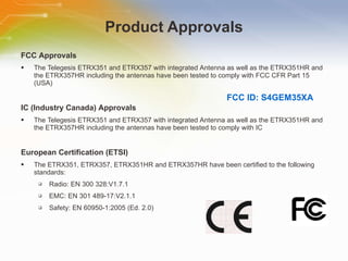 Product Approvals FCC   Approvals The   Telegesis   ETRX351   and   ETRX357   with   integrated   Antenna   as   well   as   the   ETRX351HR   and   the   ETRX357HR   including   the   antennas   have   been   tested   to   comply   with   FCC   CFR   Part   15   (USA) IC   (Industry   Canada)   Approvals The   Telegesis   ETRX351   and   ETRX357   with   integrated   Antenna   as   well   as   the   ETRX351HR   and   the   ETRX357HR   including   the   antennas   have   been   tested   to   comply   with   IC European   Certification   (ETSI) The   ETRX351,   ETRX357,   ETRX351HR   and   ETRX357HR   have   been   certified   to   the   following   standards: Radio:   EN   300   328:V1.7.1 EMC:   EN   301   489-17:V2.1.1 Safety:   EN   60950-1:2005   (Ed.   2.0) FCC ID: S4GEM35XA 