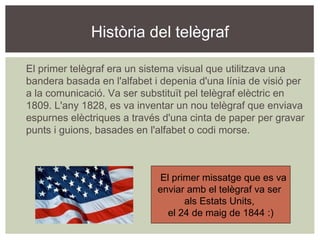 Història del telègraf





    El primer telègraf era un sistema visual que utilitzava una
    bandera basada en l'alfabet i depenia d'una línia de visió per
    a la comunicació. Va ser substituït pel telègraf elèctric en
    1809. L'any 1828, es va inventar un nou telègraf que enviava
    espurnes elèctriques a través d'una cinta de paper per gravar
    punts i guions, basades en l'alfabet o codi morse.



                                 El primer missatge que es va
                                 enviar amb el telègraf va ser
                                       als Estats Units,
                                   el 24 de maig de 1844 :)
 