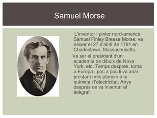 Samuel Morse

     L'inventor i pintor nord-americà
    Samuel Finley Breese Morse, va
    néixer el 27 d'abril de 1791 en
    Charlestown, Massachusetts.
    Va ser el president d'un
    academia de dibuix de Nova
    York, etc. Temps despres, torna
    a Europa i poc a poc li va anar
    prestant més atenció a la
    química i l'electricitat. Anys
    després es va inventar el
    telègraf.
 