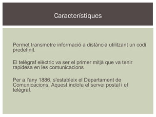 Característiques







    Permet transmetre informació a distància utilitzant un codi
    predefinit.






    El telègraf elèctric va ser el primer mitjà que va tenir
    rapidesa en les comunicacions






    Per a l'any 1886, s'estableix el Departament de
    Comunicacions. Aquest incloïa el servei postal i el
    telègraf.
 
