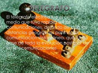 TELEGRAFO El telégrafo eléctrico fue el primer medio que tuvo rapidez en las comunicaciones, dejando de lado las distancias geográficas para lograr una comunicación instantánea, que fue la base de toda la evolución posterior de las telecomunicaciones 