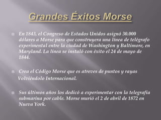 GrandesÉxitosMorseEn 1843, el Congreso de Estados Unidos asignó 30.000 dólares a Morse para que construyera una línea de telégrafo experimental entre la ciudad de Washington y Baltimore, en Maryland. La línea se instaló con éxito el 24 de mayo de 1844.Crea el Código Morse que es atreves de puntos y rayas     Volviéndolo Internacional.Sus últimos años los dedicó a experimentar con la telegrafía submarina por cable. Morse murió el 2 de abril de 1872 en Nueva York.