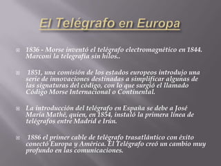 El Telégrafo en Europa1836 - Morse inventó el telégrafo electromagnético en 1844. Marconi la telegrafía sin hilos.. 1851, una comisión de los estados europeos introdujo una serie de innovaciones destinadas a simplificar algunas de las signaturas del código, con lo que surgió el llamado Código Morse Internacional o Continental.La introducción del telégrafo en España se debe a José María Mathé, quien, en 1854, instaló la primera línea de telégrafos entre Madrid e Irún.  1886 el primer cable de telégrafo trasatlántico con éxito conectó Europa y América. El Telégrafo creó un cambio muy profundo en las comunicaciones. 