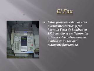 Telégrafo Eléctrico  1836-F.Samuel MorseElFaxEstos primeros esbozos eran puramente teóricos y fue hasta la Feria de Londres en 1851 cuando se realizaron las primeras demostraciones al público de un fax que realmente funcionaba. 