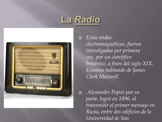 LaRadioEstas ondas electromagnéticas, fueron investigadas por primera vez, por un científico británico, a fines del siglo XIX. Estamos hablando de James Clerk Maxwell.  Alexander Popov por su parte, logró en 1896, al transmitir el primer mensaje en Rusia, entre dos edificios de la Universidad de San Petersburgo. 