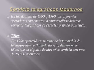 Servicio telegráficos ModernosEn las décadas de 1950 y 1960, las diferentes operadoras comenzaron a comercializar diversos servicios telegráficos de carácter privado y público.Télex     En 1958 apareció un sistema de intercambio de teleimpresión de llamada directa, denominado télex, que en el plazo de diez años contaba con más de 25.000 abonados.