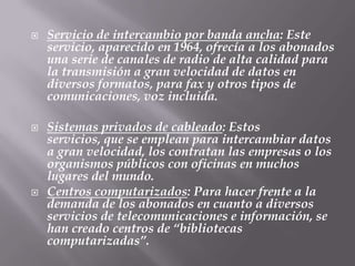 Servicio de intercambio por banda ancha: Este servicio, aparecido en 1964, ofrecía a los abonados una serie de canales de radio de alta calidad para la transmisión a gran velocidad de datos en diversos formatos, para fax y otros tipos de comunicaciones, voz incluida.Sistemas privados de cableado: Estos servicios, que se emplean para intercambiar datos a gran velocidad, los contratan las empresas o los organismos públicos con oficinas en muchos lugares del mundo.Centros computarizados: Para hacer frente a la demanda de los abonados en cuanto a diversos servicios de telecomunicaciones e información, se han creado centros de “bibliotecas computarizadas”.