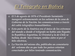 El Telégrafo en BoliviaEl 5 de agosto de 1874 el Presidente Sarmiento inauguró solemnemente en los salones de la casa de Gobierno de la Nación. las comunicaciones a través del cable telegráfico transatlántico.Esta parte de la América era el único de los extremos del mundo a donde el telégrafo no había aún llegado: la República Argentina, la Oriental y la de Chile se hallan, desde  hace tiempo, unidas entre si por el hilo eléctrico,La Nación del mismo día, publicaba un comentario del  solemne dia en que todo los países estarían conectados por hilos teniendo comunicación.
