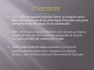 InventoresEl primer telégrafo fue inventado por Claude Chappe en 1794. Era un sistema visual; utilizaba una bandera basada en el alfabeto y dependía de una línea de visión para la comunicación. En 1830, un americano, Joseph Henry, demostró el potencial del electroimán de Sturgeon para las comunicaciones a larga distancia, enviando una comunicación electrónica a través de una milla de cable que activaba un electroimán, el cual hacía sonar una campana.En los EE.UU el 1836 Samuel Finley Bréese  Morse patentó su telégrafo eléctrico. 