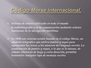 Nueva York en 1832. Por aquella época comenzó a interesarse por los experimentos químicos y eléctricos, y desarrolló un telégrafo utilizando un electroimán, que terminó en 1836. CódigoMorseinternacional,Sistema de señales utilizado en todo el mundo     en radiotelegrafía y en la comunicación mediante señales luminosas de la navegación marítima. En 1850 este sistema estaba basado en el código Morse, un alfabeto telegráfico que utiliza puntos y rayas para representar las letras y los números del lenguaje escrito. La combinación de puntos y rayas, o lo que es lo mismo, de señales eléctricas de larga y corta duración, permitía transmitir cualquier tipo de mensaje escrito.