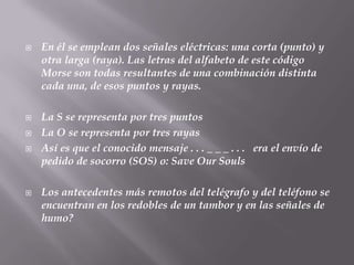 En él se emplean dos señales eléctricas: una corta (punto) y otra larga (raya). Las letras del alfabeto de este código Morse son todas resultantes de una combinación distinta cada una, de esos puntos y rayas.La S se representa por tres puntosLa O se representa por tres rayasAsí es que el conocido mensaje . . . _ _ _ . . .   era el envío de pedido de socorro (SOS) o: SaveOurSouls Los antecedentes más remotos del telégrafo y del teléfono se encuentran en los redobles de un tambor y en las señales de humo? 