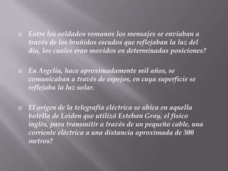 Entre los soldados romanos los mensajes se enviaban a través de los bruñidos escudos que reflejaban la luz del día, los cuales eran movidos en determinadas posiciones?En Argelia, hace aproximadamente mil años, se comunicaban a través de espejos, en cuya superficie se reflejaba la luz solar.El origen de la telegrafía eléctrica se ubica en aquella botella de Leiden que utilizó Esteban Gray, el físico inglés, para transmitir a través de un pequeño cable, una corriente eléctrica a una distancia aproximada de 300 metros?