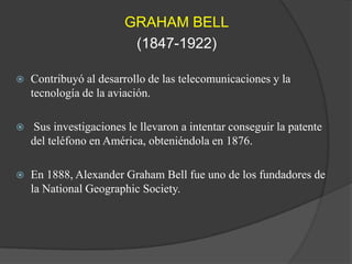 GRAHAM BELL(1847-1922)Contribuyó al desarrollo de las telecomunicaciones y la tecnología de la aviación.  Sus investigaciones le llevaron a intentar conseguir la patente del teléfono en América, obteniéndola en 1876.En 1888, Alexander Graham Bell fue uno de los fundadores de la NationalGeographicSociety.