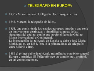 TELEGRAFO EN EUROPA1836 - Morse inventó el telégrafo electromagnético en 1844. Marconi la telegrafía sin hilos..1851, una comisión de los estados europeos introdujo una serie de innovaciones destinadas a simplificar algunas de las signaturas del código, con lo que surgió el llamado Código Morse Internacional o Continental.La introducción del telégrafo en España se debe a José María Mathé, quien, en 1854, instaló la primera línea de telégrafos entre Madrid e Irún. 1886 el primer cable de telégrafo trasatlántico con éxito conectó Europa y América. El Telégrafo creó un cambio muy profundo en las comunicaciones.