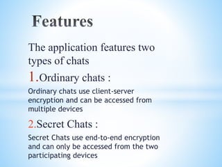 The application features two 
types of chats 
1.Ordinary chats : 
Ordinary chats use client-server 
encryption and can be accessed from 
multiple devices 
2.Secret Chats : 
Secret Chats use end-to-end encryption 
and can only be accessed from the two 
participating devices 
 