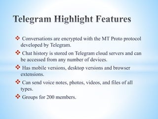  Conversations are encrypted with the MT Proto protocol 
developed by Telegram. 
 Chat history is stored on Telegram cloud servers and can 
be accessed from any number of devices. 
 Has mobile versions, desktop versions and browser 
extensions. 
 Can send voice notes, photos, videos, and files of all 
types. 
 Groups for 200 members. 
 