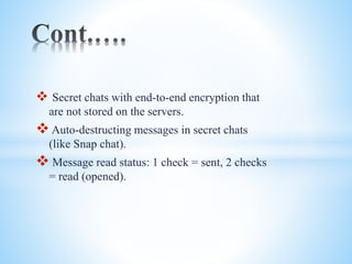  Secret chats with end-to-end encryption that 
are not stored on the servers. 
 Auto-destructing messages in secret chats 
(like Snap chat). 
 Message read status: 1 check = sent, 2 checks 
= read (opened). 
 