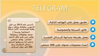 ‫يعمل‬ ‫تطبيق‬‫الذكية‬ ‫الهواتف‬ ‫على‬.
‫فائق‬‫والخصوصية‬ ‫السرعة‬
‫القصيرة‬ ‫للرسائل‬ ‫مشابهة‬ ‫بطريقة‬ ‫يعمل‬
‫انشاء‬‫على‬ ‫تحتوي‬ ‫مجموعات‬200‫شخص‬
‫عام‬ ‫تأسس‬2013‫قبل‬ ‫من‬
‫وبافل‬ ‫نيكوالي‬ ‫االخوين‬‫درو‬‫ف‬
‫مؤسسي‬ ‫وهما‬)‫شبكة‬ ‫اكبر‬
‫روسية‬ ‫اجتماعية‬)
‫صمم‬‫نيوكوالي‬‫بروتوكوال‬
‫الدعم‬ ‫بافل‬ ‫قدم‬ ‫حين‬ ‫وفي‬
، ‫المالي‬‫والي‬‫شخص‬
‫اختراق‬ ‫يستطيع‬ ‫انه‬ ‫يدعي‬
‫رسائل‬‫التيلقرام‬‫يربح‬
300‫امريكي‬ ‫دوالر‬ ‫الف‬.
 