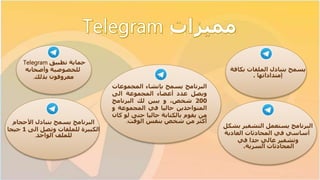 ‫حماية‬‫تطبيق‬Telegram
‫وأصحابه‬ ‫للخصوصية‬
‫معروفون‬‫بذلك‬.
‫يسمح‬‫بك‬ ‫الملفات‬ ‫بتبادل‬‫افة‬
‫إمتداداتها‬.
‫التشفير‬ ‫يستعمل‬ ‫البرنامج‬‫ب‬‫شكل‬
‫العادية‬ ‫المحادثات‬ ‫في‬ ‫أساسي‬
‫وتشفير‬‫في‬ ‫جدا‬ ‫عالي‬
‫المحادثات‬‫السرية‬.
‫األحجام‬ ‫بتبادل‬ ‫يسمح‬ ‫البرنامج‬
‫الى‬ ‫وتصل‬ ‫للملفات‬ ‫الكبيرة‬1‫جيجا‬
‫الواحد‬ ‫للملف‬.
‫البرنامج‬‫يسمح‬‫بإنشاء‬‫المجموع‬‫ات‬
‫ويصل‬‫عدد‬‫أعضاء‬‫المجموعة‬‫الى‬
200،‫شخص‬‫و‬‫يبين‬‫لك‬‫البرنامج‬
‫المتواجدين‬‫حاليا‬‫في‬‫المجموعة‬‫و‬
‫من‬‫يقوم‬‫بالكتابة‬‫حاليا‬‫حتى‬‫ل‬‫و‬‫كان‬
‫أكثر‬‫من‬‫شخص‬‫بنفس‬‫الوقت‬.
 