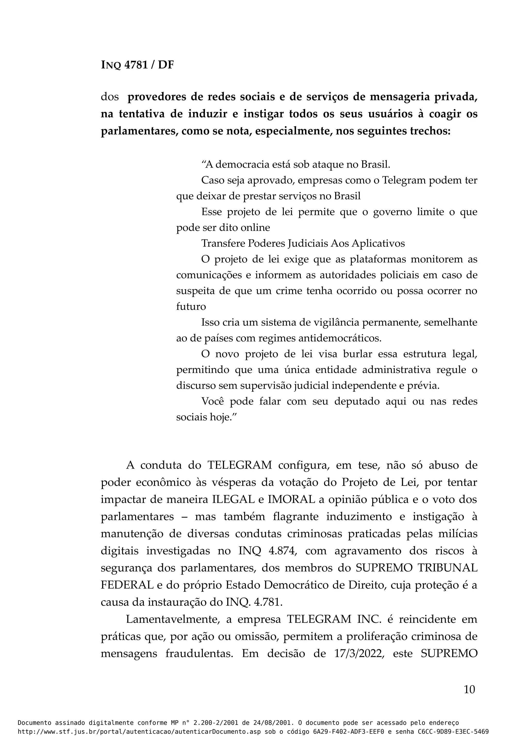 INQ 4781 / DF
dos provedores de redes sociais e de serviços de mensageria privada,
na tentativa de induzir e instigar todos os seus usuários à coagir os
parlamentares, como se nota, especialmente, nos seguintes trechos:
“A democracia está sob ataque no Brasil.
Caso seja aprovado, empresas como o Telegram podem ter
que deixar de prestar serviços no Brasil
Esse projeto de lei permite que o governo limite o que
pode ser dito online
Transfere Poderes Judiciais Aos Aplicativos
O projeto de lei exige que as plataformas monitorem as
comunicações e informem as autoridades policiais em caso de
suspeita de que um crime tenha ocorrido ou possa ocorrer no
futuro
Isso cria um sistema de vigilância permanente, semelhante
ao de países com regimes antidemocráticos.
O novo projeto de lei visa burlar essa estrutura legal,
permitindo que uma única entidade administrativa regule o
discurso sem supervisão judicial independente e prévia.
Você pode falar com seu deputado aqui ou nas redes
sociais hoje.”
A conduta do TELEGRAM configura, em tese, não só abuso de
poder econômico às vésperas da votação do Projeto de Lei, por tentar
impactar de maneira ILEGAL e IMORAL a opinião pública e o voto dos
parlamentares – mas também flagrante induzimento e instigação à
manutenção de diversas condutas criminosas praticadas pelas milícias
digitais investigadas no INQ 4.874, com agravamento dos riscos à
segurança dos parlamentares, dos membros do SUPREMO TRIBUNAL
FEDERAL e do próprio Estado Democrático de Direito, cuja proteção é a
causa da instauração do INQ. 4.781.
Lamentavelmente, a empresa TELEGRAM INC. é reincidente em
práticas que, por ação ou omissão, permitem a proliferação criminosa de
mensagens fraudulentas. Em decisão de 17/3/2022, este SUPREMO
10
Documento assinado digitalmente conforme MP n° 2.200-2/2001 de 24/08/2001. O documento pode ser acessado pelo endereço
http://www.stf.jus.br/portal/autenticacao/autenticarDocumento.asp sob o código 6A29-F402-ADF3-EEF0 e senha C6CC-9D89-E3EC-5469
 