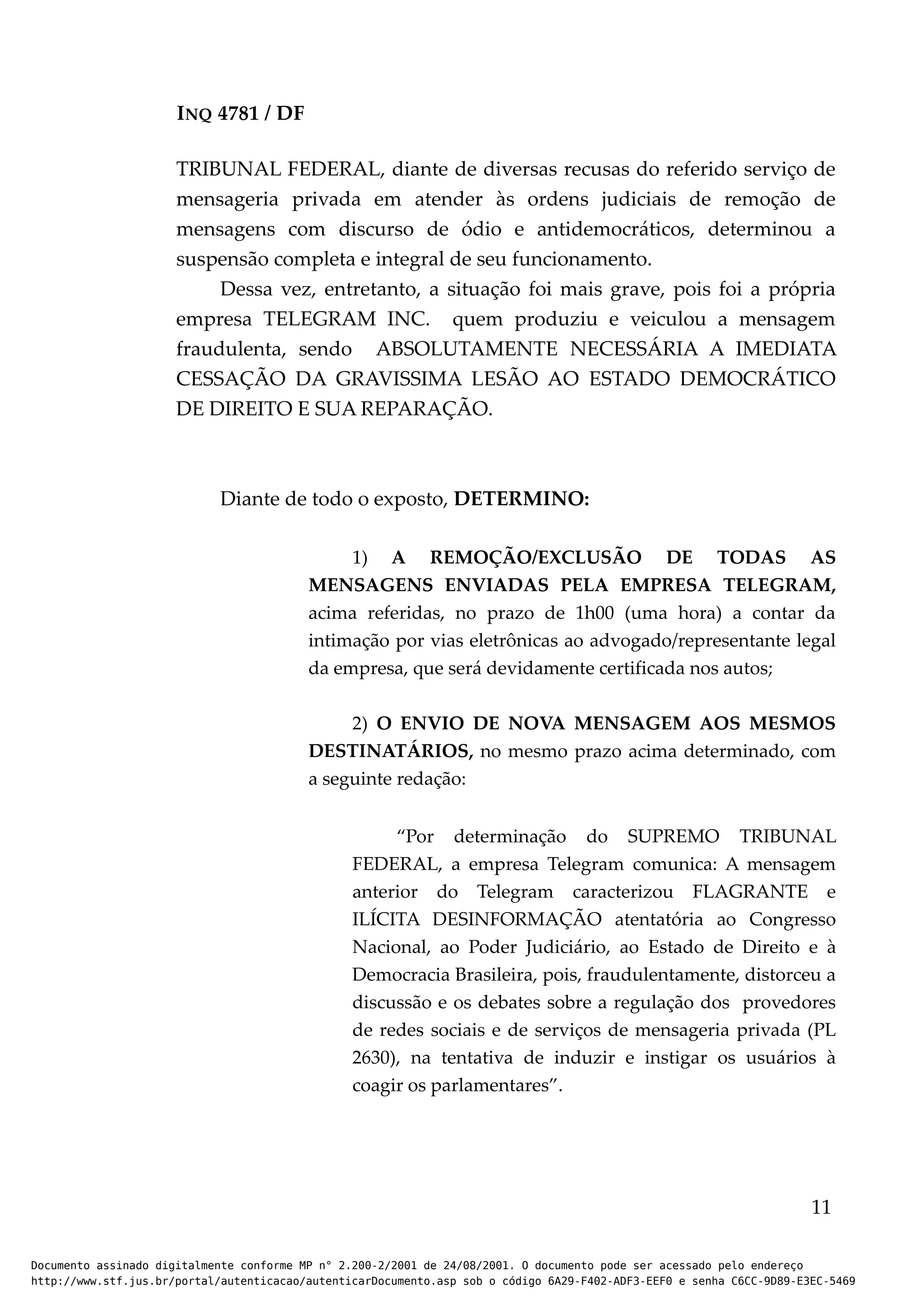 INQ 4781 / DF
TRIBUNAL FEDERAL, diante de diversas recusas do referido serviço de
mensageria privada em atender às ordens judiciais de remoção de
mensagens com discurso de ódio e antidemocráticos, determinou a
suspensão completa e integral de seu funcionamento.
Dessa vez, entretanto, a situação foi mais grave, pois foi a própria
empresa TELEGRAM INC. quem produziu e veiculou a mensagem
fraudulenta, sendo ABSOLUTAMENTE NECESSÁRIA A IMEDIATA
CESSAÇÃO DA GRAVISSIMA LESÃO AO ESTADO DEMOCRÁTICO
DE DIREITO E SUA REPARAÇÃO.
Diante de todo o exposto, DETERMINO:
1) A REMOÇÃO/EXCLUSÃO DE TODAS AS
MENSAGENS ENVIADAS PELA EMPRESA TELEGRAM,
acima referidas, no prazo de 1h00 (uma hora) a contar da
intimação por vias eletrônicas ao advogado/representante legal
da empresa, que será devidamente certificada nos autos;
2) O ENVIO DE NOVA MENSAGEM AOS MESMOS
DESTINATÁRIOS, no mesmo prazo acima determinado, com
a seguinte redação:
“Por determinação do SUPREMO TRIBUNAL
FEDERAL, a empresa Telegram comunica: A mensagem
anterior do Telegram caracterizou FLAGRANTE e
ILÍCITA DESINFORMAÇÃO atentatória ao Congresso
Nacional, ao Poder Judiciário, ao Estado de Direito e à
Democracia Brasileira, pois, fraudulentamente, distorceu a
discussão e os debates sobre a regulação dos provedores
de redes sociais e de serviços de mensageria privada (PL
2630), na tentativa de induzir e instigar os usuários à
coagir os parlamentares”.
11
Documento assinado digitalmente conforme MP n° 2.200-2/2001 de 24/08/2001. O documento pode ser acessado pelo endereço
http://www.stf.jus.br/portal/autenticacao/autenticarDocumento.asp sob o código 6A29-F402-ADF3-EEF0 e senha C6CC-9D89-E3EC-5469
 