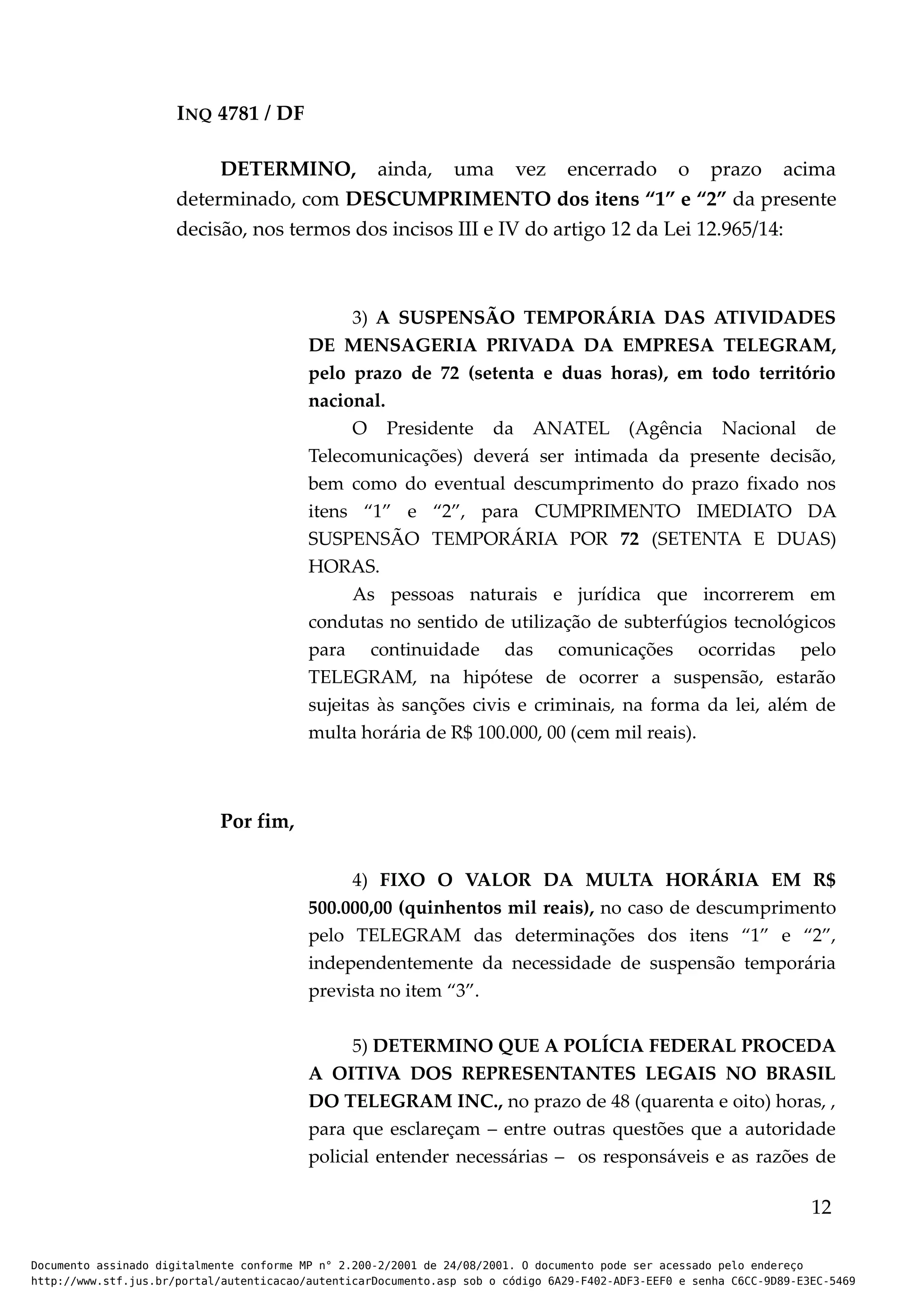 INQ 4781 / DF
DETERMINO, ainda, uma vez encerrado o prazo acima
determinado, com DESCUMPRIMENTO dos itens “1” e “2” da presente
decisão, nos termos dos incisos III e IV do artigo 12 da Lei 12.965/14:
3) A SUSPENSÃO TEMPORÁRIA DAS ATIVIDADES
DE MENSAGERIA PRIVADA DA EMPRESA TELEGRAM,
pelo prazo de 72 (setenta e duas horas), em todo território
nacional.
O Presidente da ANATEL (Agência Nacional de
Telecomunicações) deverá ser intimada da presente decisão,
bem como do eventual descumprimento do prazo fixado nos
itens “1” e “2”, para CUMPRIMENTO IMEDIATO DA
SUSPENSÃO TEMPORÁRIA POR 72 (SETENTA E DUAS)
HORAS.
As pessoas naturais e jurídica que incorrerem em
condutas no sentido de utilização de subterfúgios tecnológicos
para continuidade das comunicações ocorridas pelo
TELEGRAM, na hipótese de ocorrer a suspensão, estarão
sujeitas às sanções civis e criminais, na forma da lei, além de
multa horária de R$ 100.000, 00 (cem mil reais).
Por fim,
4) FIXO O VALOR DA MULTA HORÁRIA EM R$
500.000,00 (quinhentos mil reais), no caso de descumprimento
pelo TELEGRAM das determinações dos itens “1” e “2”,
independentemente da necessidade de suspensão temporária
prevista no item “3”.
5) DETERMINO QUE A POLÍCIA FEDERAL PROCEDA
A OITIVA DOS REPRESENTANTES LEGAIS NO BRASIL
DO TELEGRAM INC., no prazo de 48 (quarenta e oito) horas, ,
para que esclareçam – entre outras questões que a autoridade
policial entender necessárias – os responsáveis e as razões de
12
Documento assinado digitalmente conforme MP n° 2.200-2/2001 de 24/08/2001. O documento pode ser acessado pelo endereço
http://www.stf.jus.br/portal/autenticacao/autenticarDocumento.asp sob o código 6A29-F402-ADF3-EEF0 e senha C6CC-9D89-E3EC-5469
 