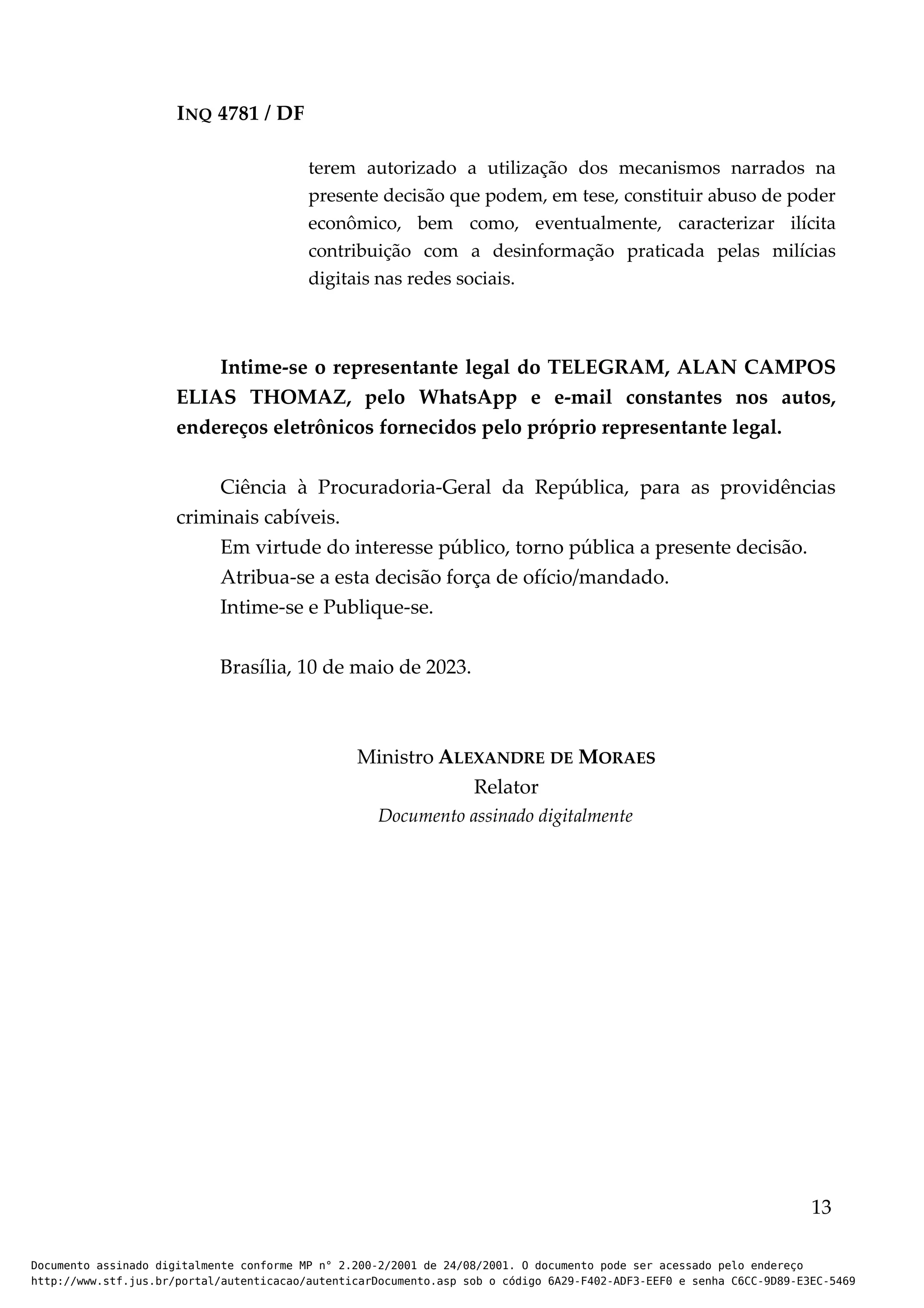 INQ 4781 / DF
terem autorizado a utilização dos mecanismos narrados na
presente decisão que podem, em tese, constituir abuso de poder
econômico, bem como, eventualmente, caracterizar ilícita
contribuição com a desinformação praticada pelas milícias
digitais nas redes sociais.
Intime-se o representante legal do TELEGRAM, ALAN CAMPOS
ELIAS THOMAZ, pelo WhatsApp e e-mail constantes nos autos,
endereços eletrônicos fornecidos pelo próprio representante legal.
Ciência à Procuradoria-Geral da República, para as providências
criminais cabíveis.
Em virtude do interesse público, torno pública a presente decisão.
Atribua-se a esta decisão força de ofício/mandado.
Intime-se e Publique-se.
Brasília, 10 de maio de 2023.
Ministro ALEXANDRE DE MORAES
Relator
Documento assinado digitalmente
13
Documento assinado digitalmente conforme MP n° 2.200-2/2001 de 24/08/2001. O documento pode ser acessado pelo endereço
http://www.stf.jus.br/portal/autenticacao/autenticarDocumento.asp sob o código 6A29-F402-ADF3-EEF0 e senha C6CC-9D89-E3EC-5469
 