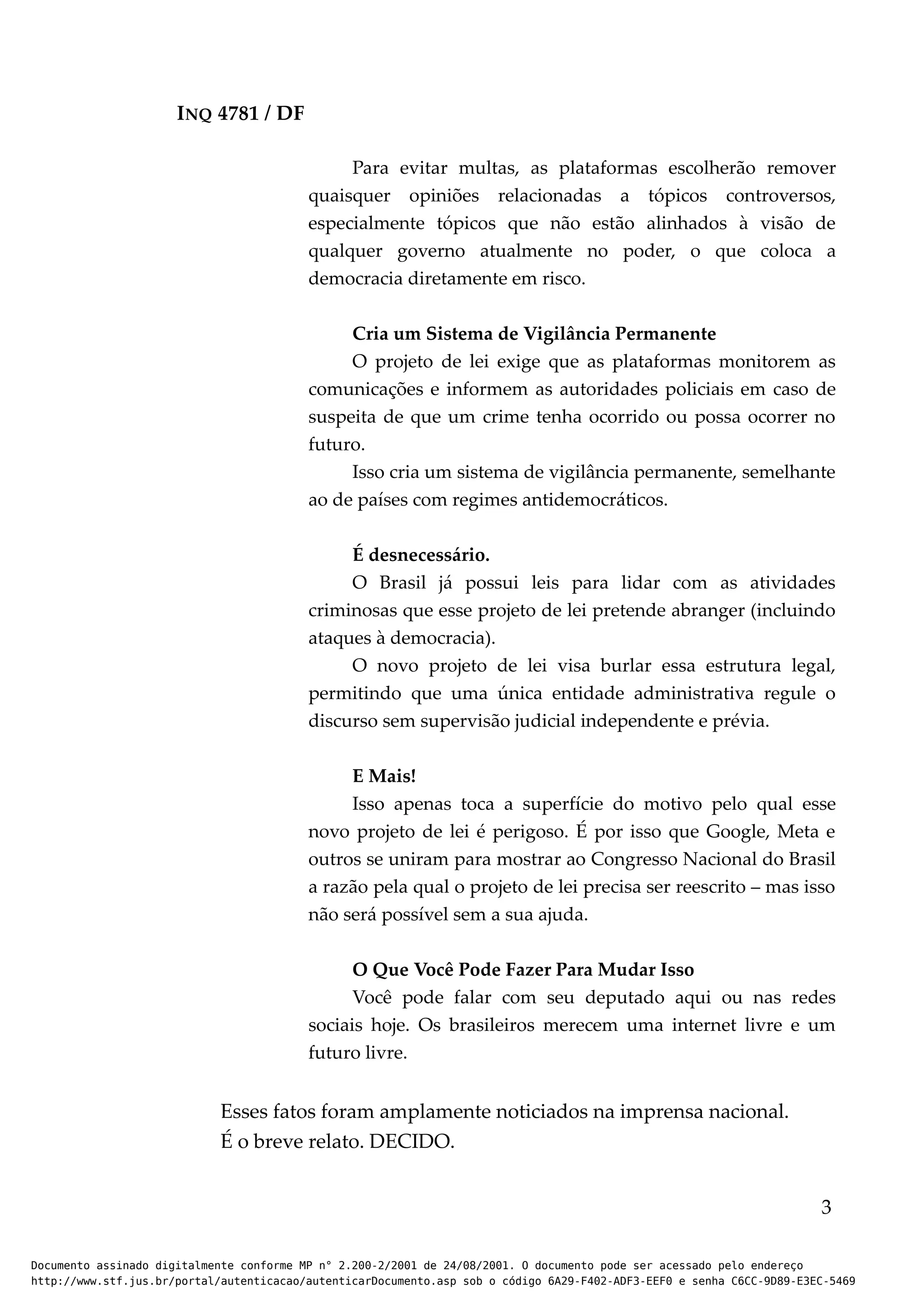 INQ 4781 / DF
Para evitar multas, as plataformas escolherão remover
quaisquer opiniões relacionadas a tópicos controversos,
especialmente tópicos que não estão alinhados à visão de
qualquer governo atualmente no poder, o que coloca a
democracia diretamente em risco.
Cria um Sistema de Vigilância Permanente
O projeto de lei exige que as plataformas monitorem as
comunicações e informem as autoridades policiais em caso de
suspeita de que um crime tenha ocorrido ou possa ocorrer no
futuro.
Isso cria um sistema de vigilância permanente, semelhante
ao de países com regimes antidemocráticos.
É desnecessário.
O Brasil já possui leis para lidar com as atividades
criminosas que esse projeto de lei pretende abranger (incluindo
ataques à democracia).
O novo projeto de lei visa burlar essa estrutura legal,
permitindo que uma única entidade administrativa regule o
discurso sem supervisão judicial independente e prévia.
E Mais!
Isso apenas toca a superfície do motivo pelo qual esse
novo projeto de lei é perigoso. É por isso que Google, Meta e
outros se uniram para mostrar ao Congresso Nacional do Brasil
a razão pela qual o projeto de lei precisa ser reescrito – mas isso
não será possível sem a sua ajuda.
O Que Você Pode Fazer Para Mudar Isso
Você pode falar com seu deputado aqui ou nas redes
sociais hoje. Os brasileiros merecem uma internet livre e um
futuro livre.
Esses fatos foram amplamente noticiados na imprensa nacional.
É o breve relato. DECIDO.
3
Documento assinado digitalmente conforme MP n° 2.200-2/2001 de 24/08/2001. O documento pode ser acessado pelo endereço
http://www.stf.jus.br/portal/autenticacao/autenticarDocumento.asp sob o código 6A29-F402-ADF3-EEF0 e senha C6CC-9D89-E3EC-5469
 