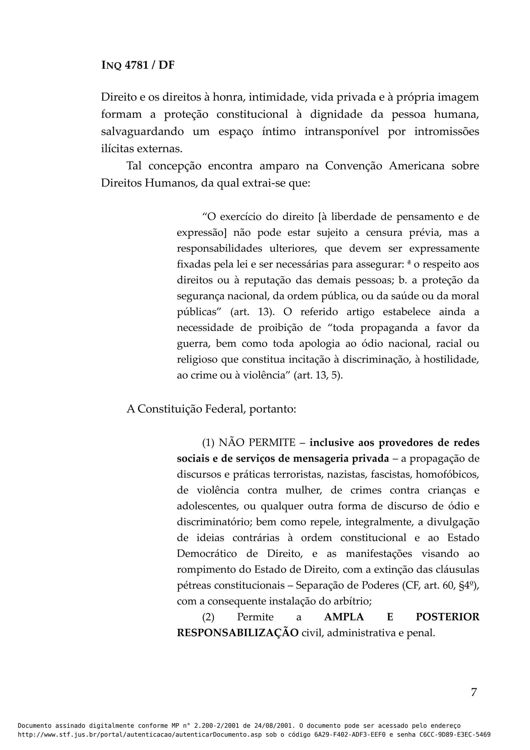 INQ 4781 / DF
Direito e os direitos à honra, intimidade, vida privada e à própria imagem
formam a proteção constitucional à dignidade da pessoa humana,
salvaguardando um espaço íntimo intransponível por intromissões
ilícitas externas.
Tal concepção encontra amparo na Convenção Americana sobre
Direitos Humanos, da qual extrai-se que:
“O exercício do direito [à liberdade de pensamento e de
expressão] não pode estar sujeito a censura prévia, mas a
responsabilidades ulteriores, que devem ser expressamente
fixadas pela lei e ser necessárias para assegurar: ª o respeito aos
direitos ou à reputação das demais pessoas; b. a proteção da
segurança nacional, da ordem pública, ou da saúde ou da moral
públicas” (art. 13). O referido artigo estabelece ainda a
necessidade de proibição de “toda propaganda a favor da
guerra, bem como toda apologia ao ódio nacional, racial ou
religioso que constitua incitação à discriminação, à hostilidade,
ao crime ou à violência” (art. 13, 5).
A Constituição Federal, portanto:
(1) NÃO PERMITE – inclusive aos provedores de redes
sociais e de serviços de mensageria privada – a propagação de
discursos e práticas terroristas, nazistas, fascistas, homofóbicos,
de violência contra mulher, de crimes contra crianças e
adolescentes, ou qualquer outra forma de discurso de ódio e
discriminatório; bem como repele, integralmente, a divulgação
de ideias contrárias à ordem constitucional e ao Estado
Democrático de Direito, e as manifestações visando ao
rompimento do Estado de Direito, com a extinção das cláusulas
pétreas constitucionais – Separação de Poderes (CF, art. 60, §4º),
com a consequente instalação do arbítrio;
(2) Permite a AMPLA E POSTERIOR
RESPONSABILIZAÇÃO civil, administrativa e penal.
7
Documento assinado digitalmente conforme MP n° 2.200-2/2001 de 24/08/2001. O documento pode ser acessado pelo endereço
http://www.stf.jus.br/portal/autenticacao/autenticarDocumento.asp sob o código 6A29-F402-ADF3-EEF0 e senha C6CC-9D89-E3EC-5469
 